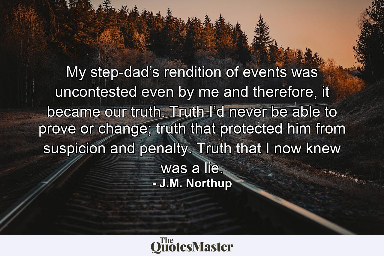 My step-dad’s rendition of events was uncontested even by me and therefore, it became our truth. Truth I’d never be able to prove or change; truth that protected him from suspicion and penalty. Truth that I now knew was a lie. - Quote by J.M. Northup