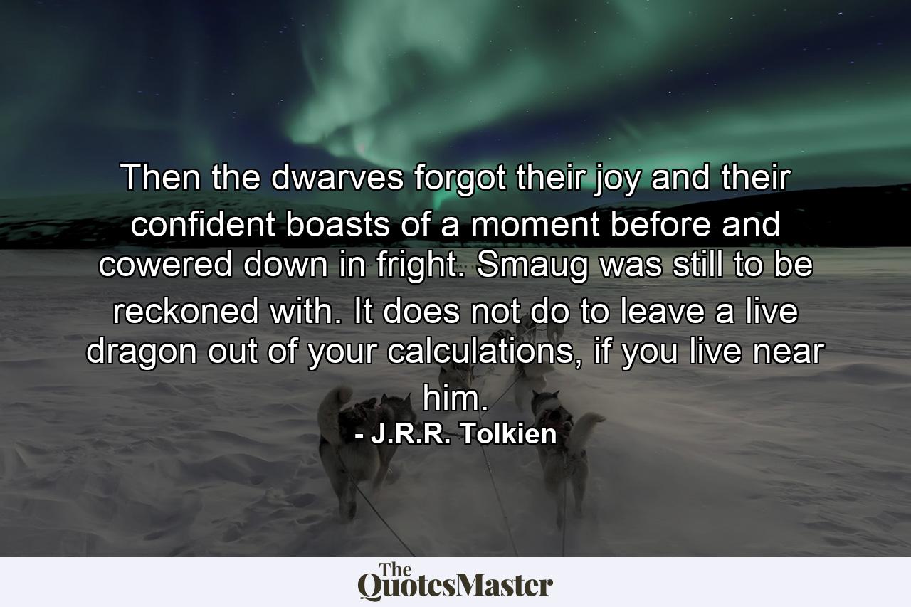 Then the dwarves forgot their joy and their confident boasts of a moment before and cowered down in fright. Smaug was still to be reckoned with. It does not do to leave a live dragon out of your calculations, if you live near him. - Quote by J.R.R. Tolkien