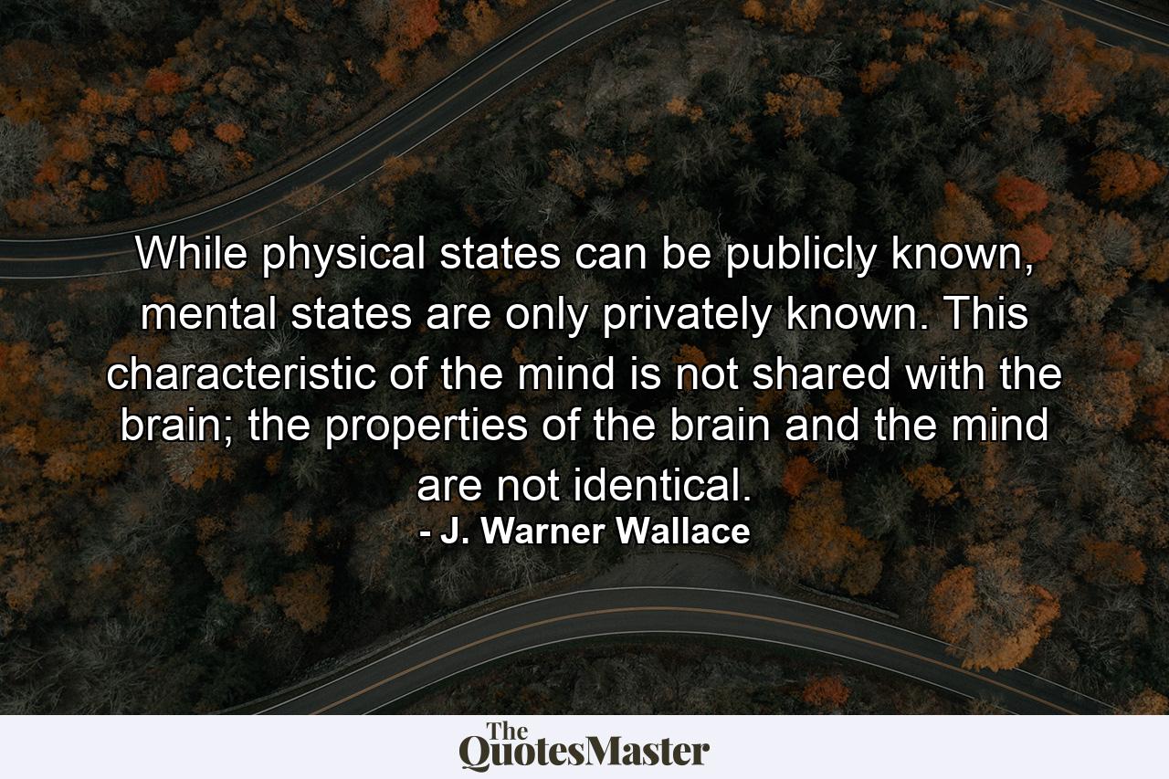 While physical states can be publicly known, mental states are only privately known. This characteristic of the mind is not shared with the brain; the properties of the brain and the mind are not identical. - Quote by J. Warner Wallace