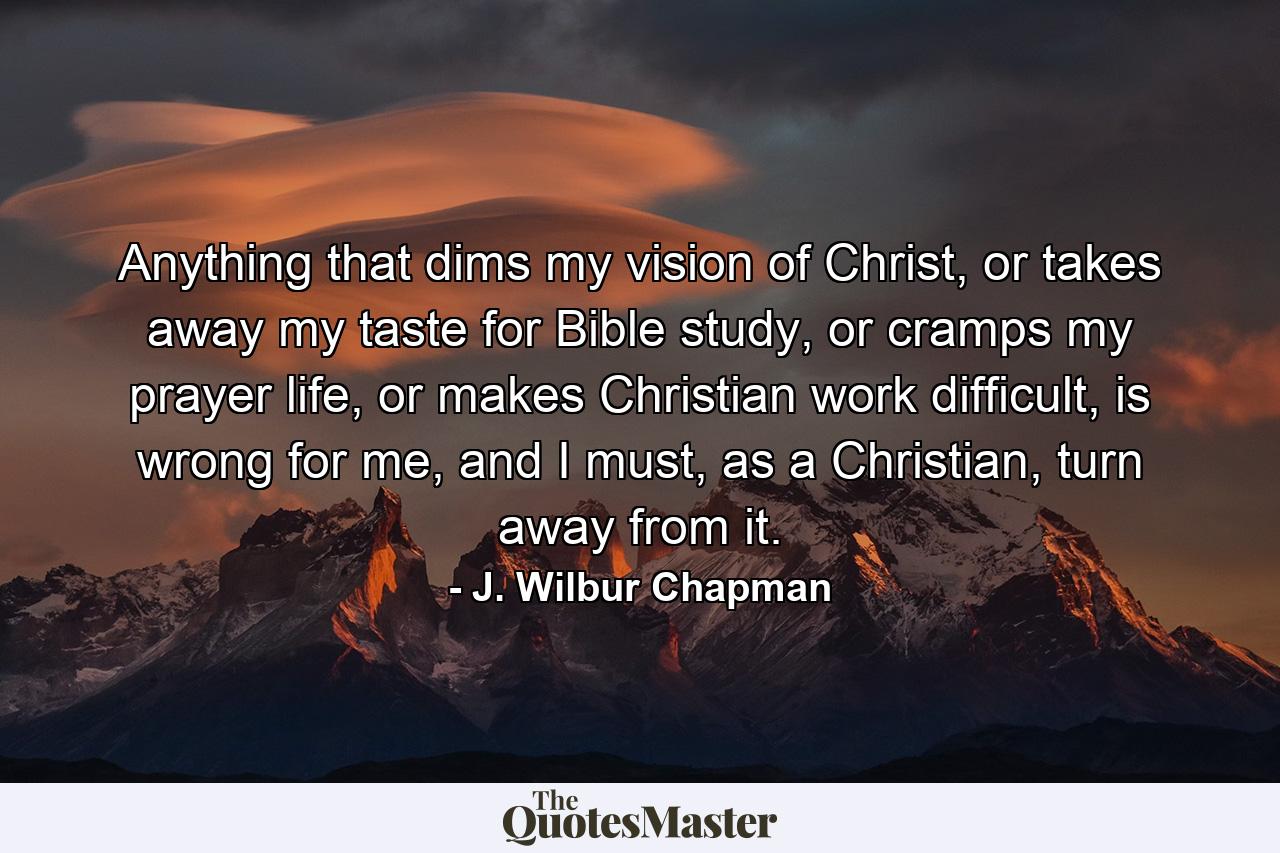 Anything that dims my vision of Christ, or takes away my taste for Bible study, or cramps my prayer life, or makes Christian work difficult, is wrong for me, and I must, as a Christian, turn away from it. - Quote by J. Wilbur Chapman