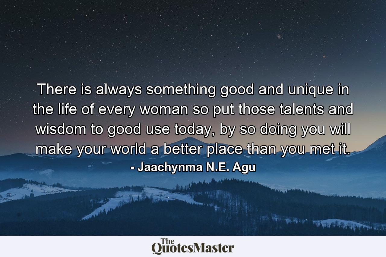 There is always something good and unique in the life of every woman so put those talents and wisdom to good use today, by so doing you will make your world a better place than you met it. - Quote by Jaachynma N.E. Agu