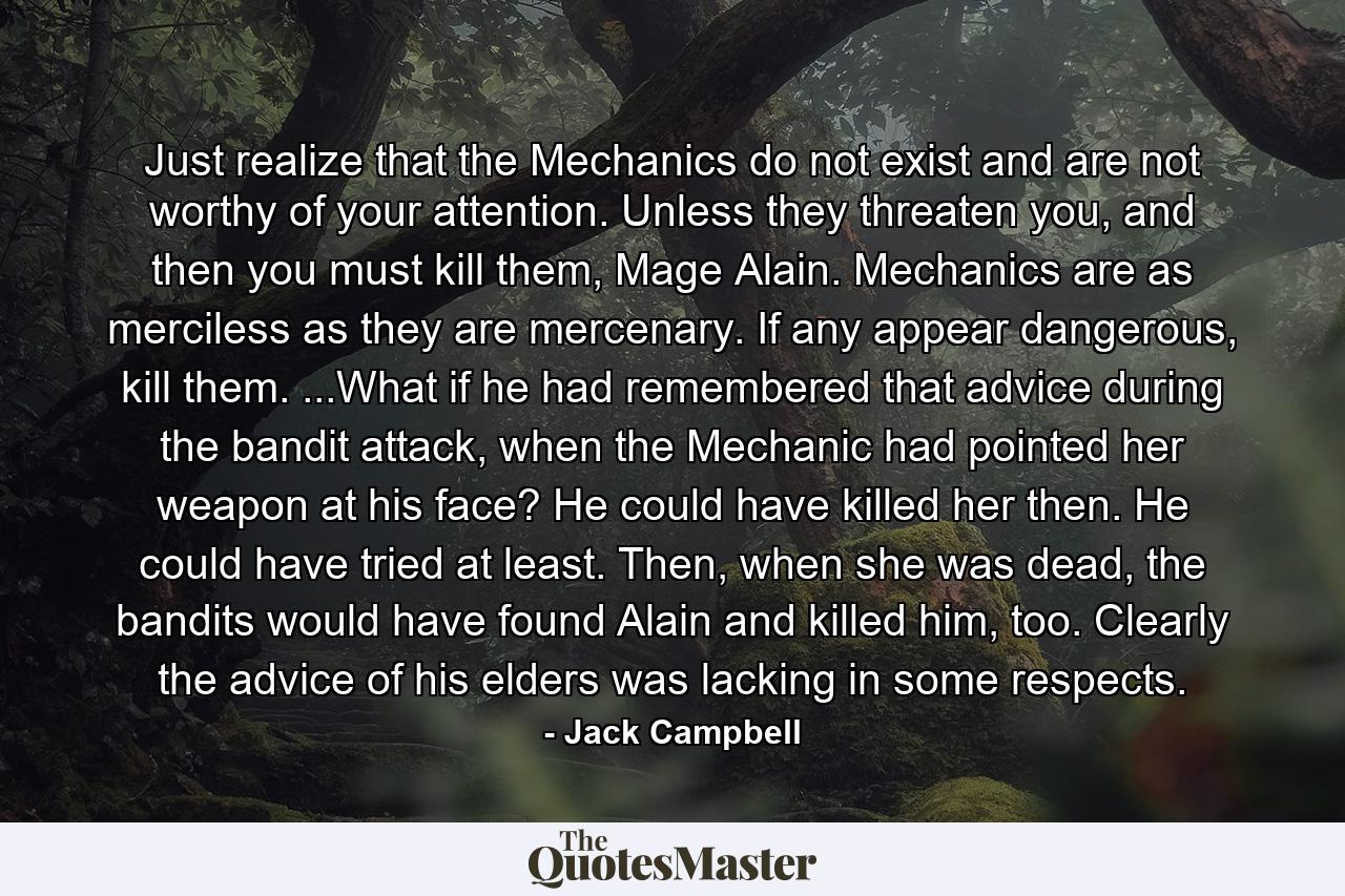 Just realize that the Mechanics do not exist and are not worthy of your attention. Unless they threaten you, and then you must kill them, Mage Alain. Mechanics are as merciless as they are mercenary. If any appear dangerous, kill them. ...What if he had remembered that advice during the bandit attack, when the Mechanic had pointed her weapon at his face? He could have killed her then. He could have tried at least. Then, when she was dead, the bandits would have found Alain and killed him, too. Clearly the advice of his elders was lacking in some respects. - Quote by Jack Campbell