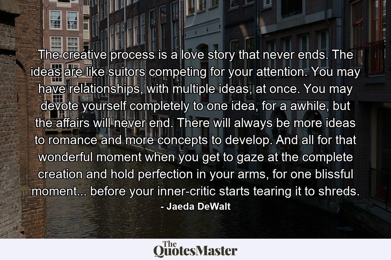 The creative process is a love story that never ends. The ideas are like suitors competing for your attention. You may have relationships, with multiple ideas, at once. You may devote yourself completely to one idea, for a awhile, but the affairs will never end. There will always be more ideas to romance and more concepts to develop. And all for that wonderful moment when you get to gaze at the complete creation and hold perfection in your arms, for one blissful moment... before your inner-critic starts tearing it to shreds. - Quote by Jaeda DeWalt