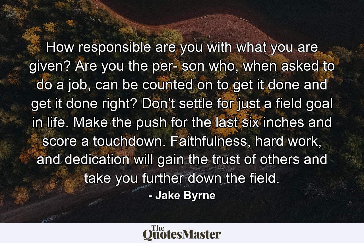 How responsible are you with what you are given? Are you the per- son who, when asked to do a job, can be counted on to get it done and get it done right? Don’t settle for just a field goal in life. Make the push for the last six inches and score a touchdown. Faithfulness, hard work, and dedication will gain the trust of others and take you further down the field. - Quote by Jake Byrne