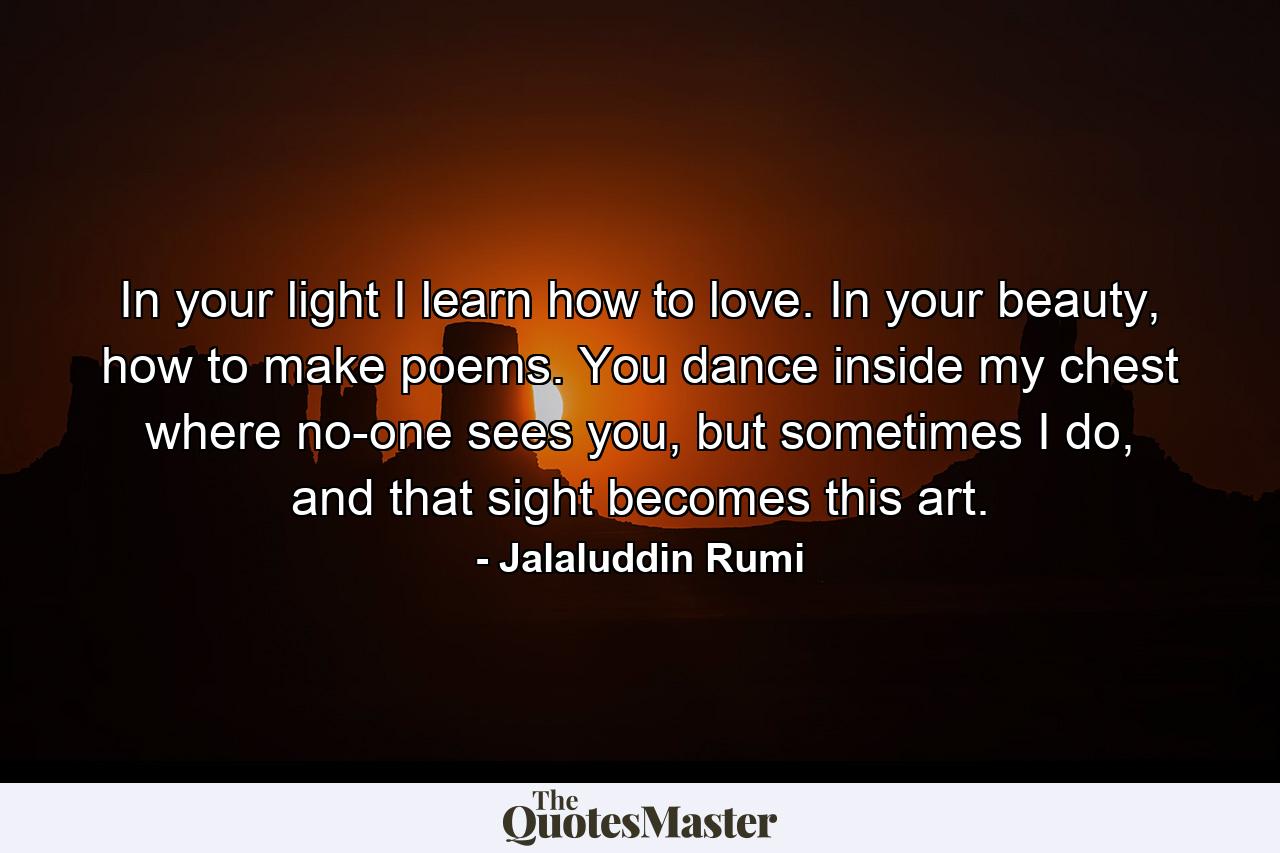 In your light I learn how to love. In your beauty, how to make poems. You dance inside my chest where no-one sees you, but sometimes I do, and that sight becomes this art. - Quote by Jalaluddin Rumi