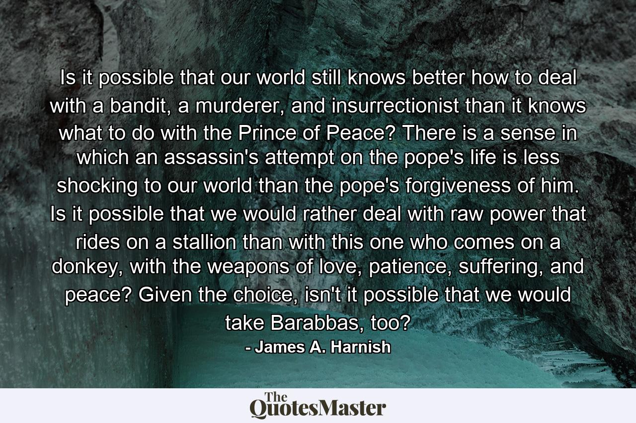 Is it possible that our world still knows better how to deal with a bandit, a murderer, and insurrectionist than it knows what to do with the Prince of Peace? There is a sense in which an assassin's attempt on the pope's life is less shocking to our world than the pope's forgiveness of him. Is it possible that we would rather deal with raw power that rides on a stallion than with this one who comes on a donkey, with the weapons of love, patience, suffering, and peace? Given the choice, isn't it possible that we would take Barabbas, too? - Quote by James A. Harnish