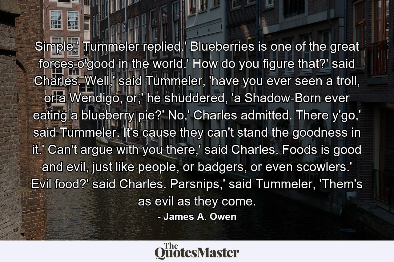 Simple,' Tummeler replied.' Blueberries is one of the great forces o'good in the world.' How do you figure that?' said Charles. Well,' said Tummeler, 'have you ever seen a troll, or a Wendigo, or,' he shuddered, 'a Shadow-Born ever eating a blueberry pie?' No,' Charles admitted. There y'go,' said Tummeler. It's cause they can't stand the goodness in it.' Can't argue with you there,' said Charles. Foods is good and evil, just like people, or badgers, or even scowlers.' Evil food?' said Charles. Parsnips,' said Tummeler, 'Them's as evil as they come. - Quote by James A. Owen