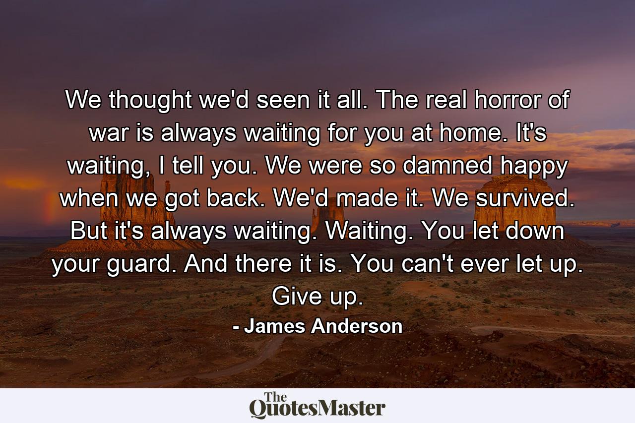 We thought we'd seen it all. The real horror of war is always waiting for you at home. It's waiting, I tell you. We were so damned happy when we got back. We'd made it. We survived. But it's always waiting. Waiting. You let down your guard. And there it is. You can't ever let up. Give up. - Quote by James Anderson