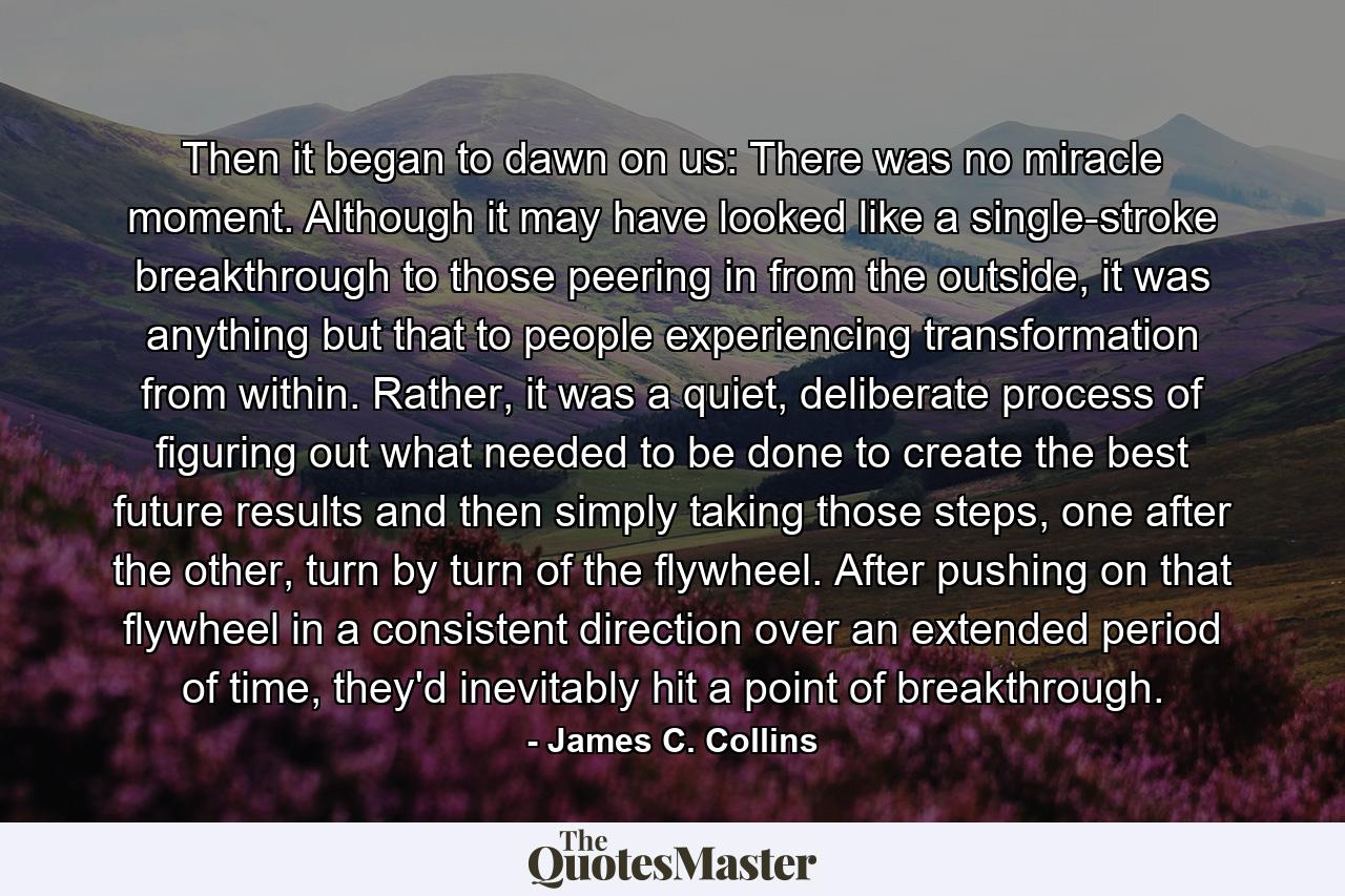 Then it began to dawn on us: There was no miracle moment. Although it may have looked like a single-stroke breakthrough to those peering in from the outside, it was anything but that to people experiencing transformation from within. Rather, it was a quiet, deliberate process of figuring out what needed to be done to create the best future results and then simply taking those steps, one after the other, turn by turn of the flywheel. After pushing on that flywheel in a consistent direction over an extended period of time, they'd inevitably hit a point of breakthrough. - Quote by James C. Collins