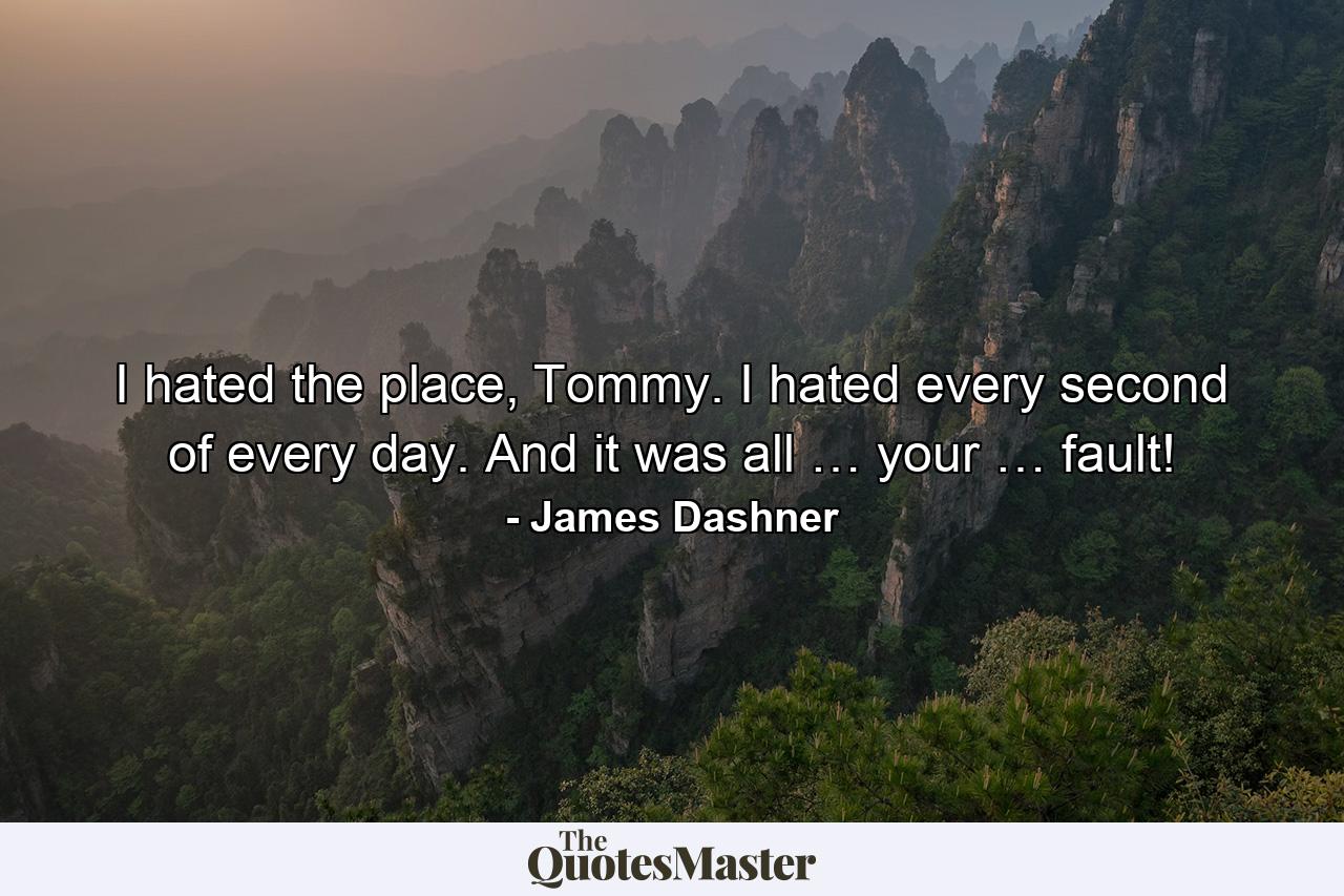 I hated the place, Tommy. I hated every second of every day. And it was all … your … fault! - Quote by James Dashner