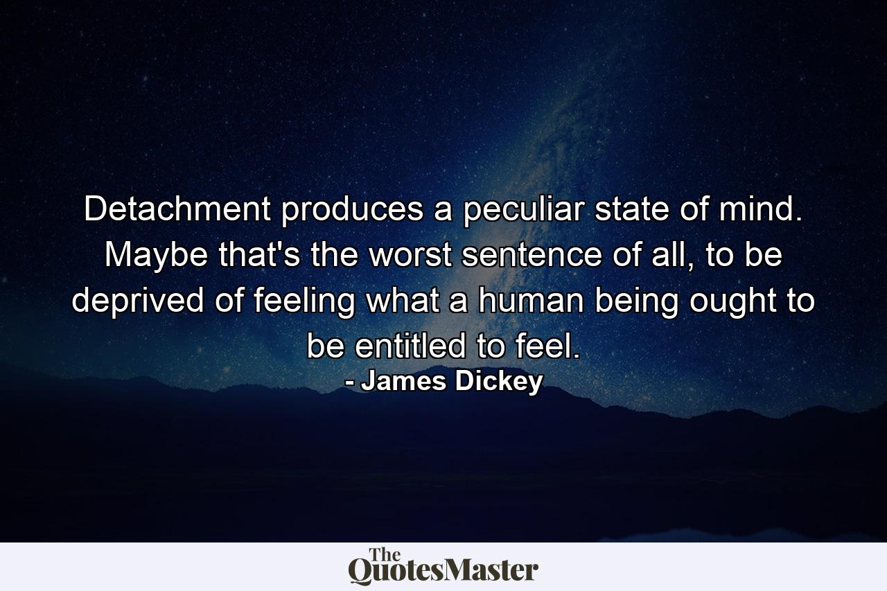 Detachment produces a peculiar state of mind. Maybe that's the worst sentence of all, to be deprived of feeling what a human being ought to be entitled to feel. - Quote by James Dickey