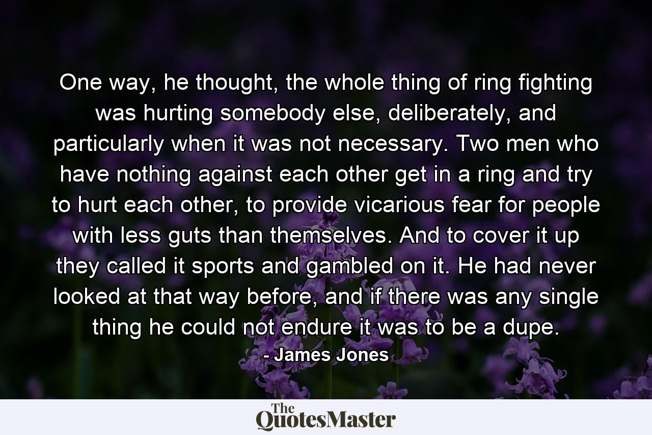 One way, he thought, the whole thing of ring fighting was hurting somebody else, deliberately, and particularly when it was not necessary. Two men who have nothing against each other get in a ring and try to hurt each other, to provide vicarious fear for people with less guts than themselves. And to cover it up they called it sports and gambled on it. He had never looked at that way before, and if there was any single thing he could not endure it was to be a dupe. - Quote by James Jones