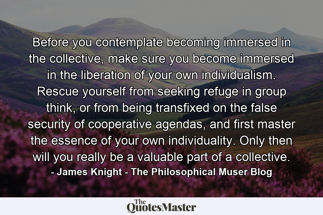 Before you contemplate becoming immersed in the collective, make sure you become immersed in the liberation of your own individualism. Rescue yourself from seeking refuge in group think, or from being transfixed on the false security of cooperative agendas, and first master the essence of your own individuality. Only then will you really be a valuable part of a collective. - Quote by James Knight - The Philosophical Muser Blog