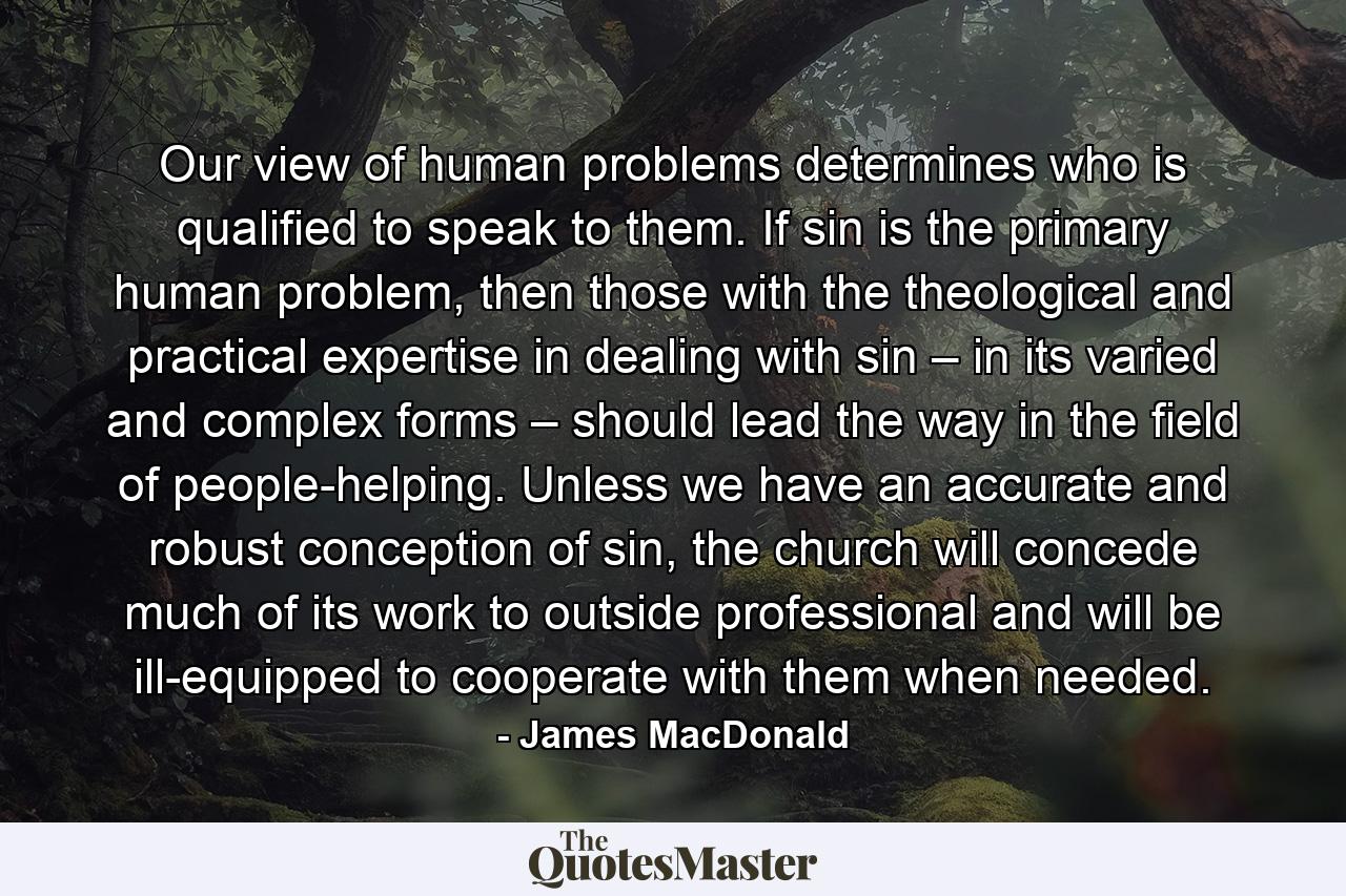 Our view of human problems determines who is qualified to speak to them. If sin is the primary human problem, then those with the theological and practical expertise in dealing with sin – in its varied and complex forms – should lead the way in the field of people-helping. Unless we have an accurate and robust conception of sin, the church will concede much of its work to outside professional and will be ill-equipped to cooperate with them when needed. - Quote by James MacDonald