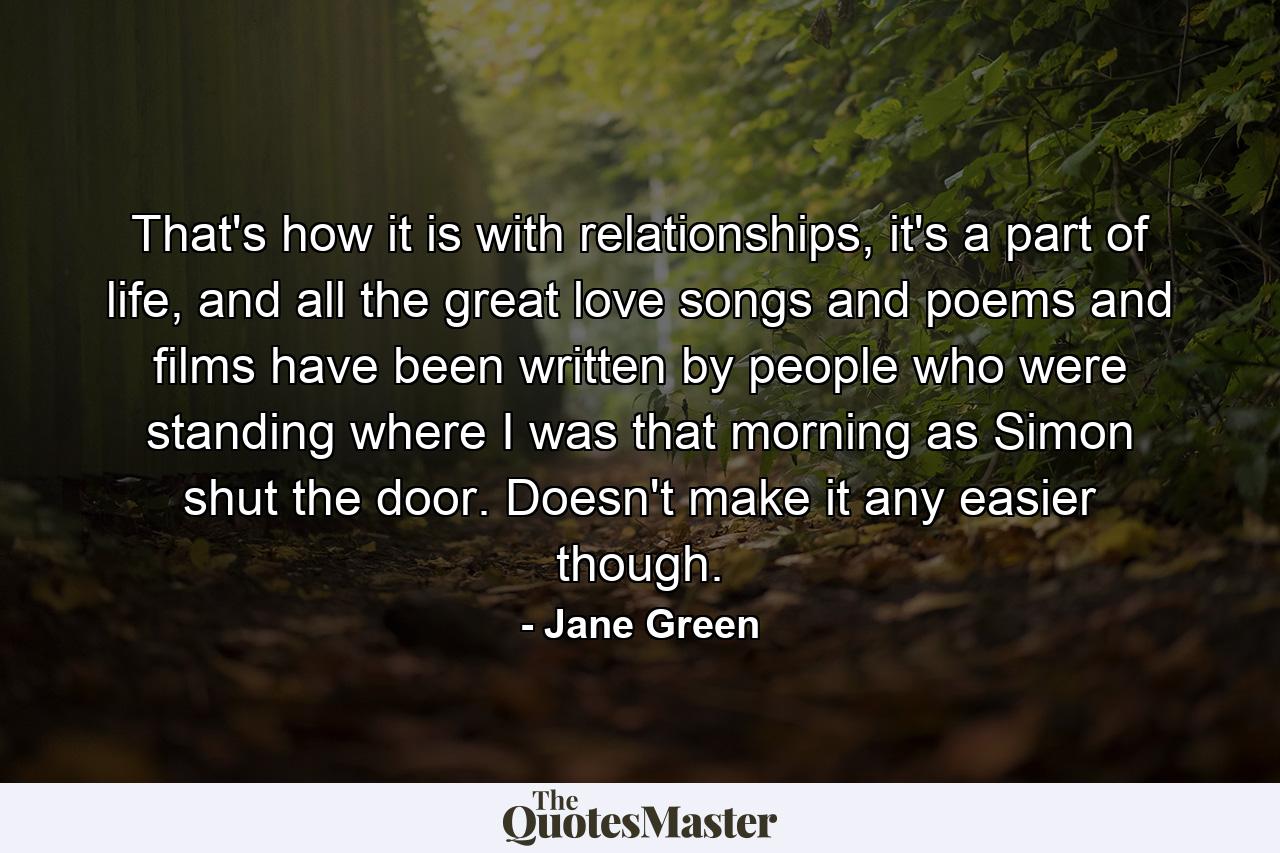 That's how it is with relationships, it's a part of life, and all the great love songs and poems and films have been written by people who were standing where I was that morning as Simon shut the door. Doesn't make it any easier though. - Quote by Jane Green