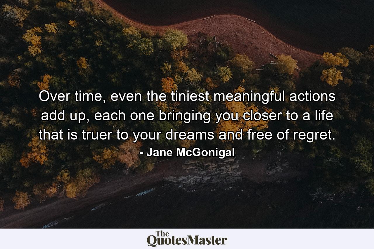 Over time, even the tiniest meaningful actions add up, each one bringing you closer to a life that is truer to your dreams and free of regret. - Quote by Jane McGonigal