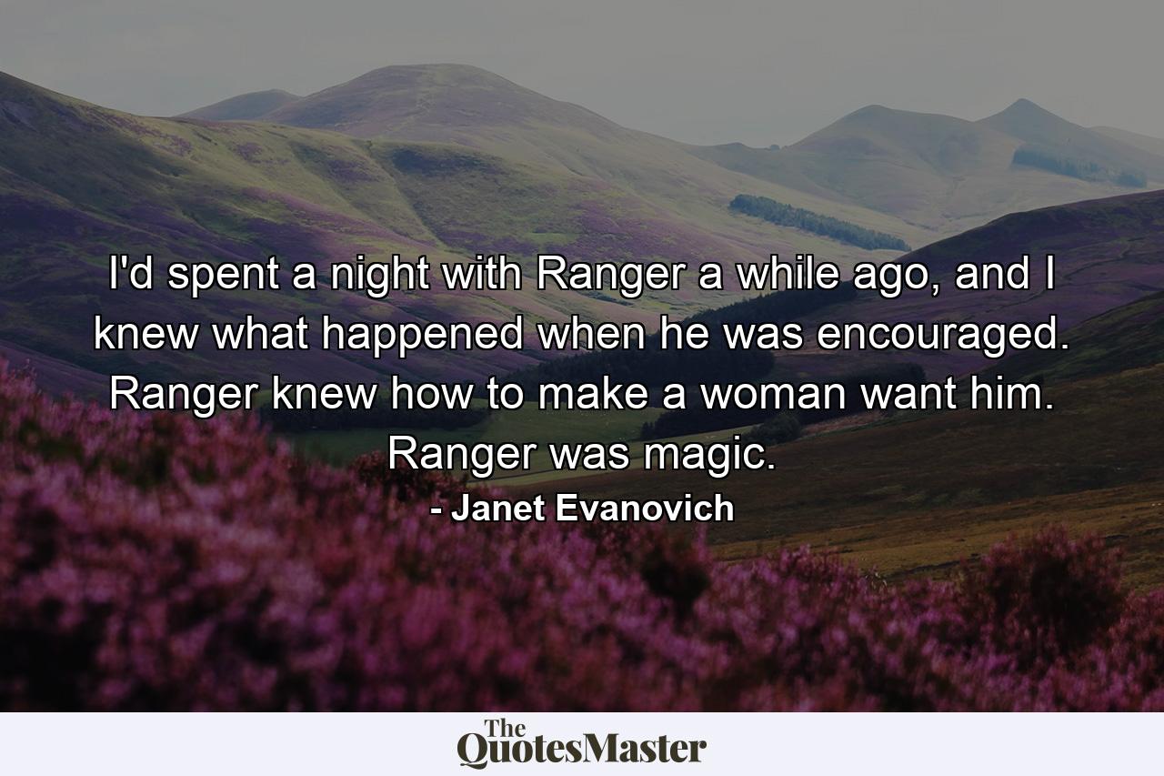 I'd spent a night with Ranger a while ago, and I knew what happened when he was encouraged. Ranger knew how to make a woman want him. Ranger was magic. - Quote by Janet Evanovich