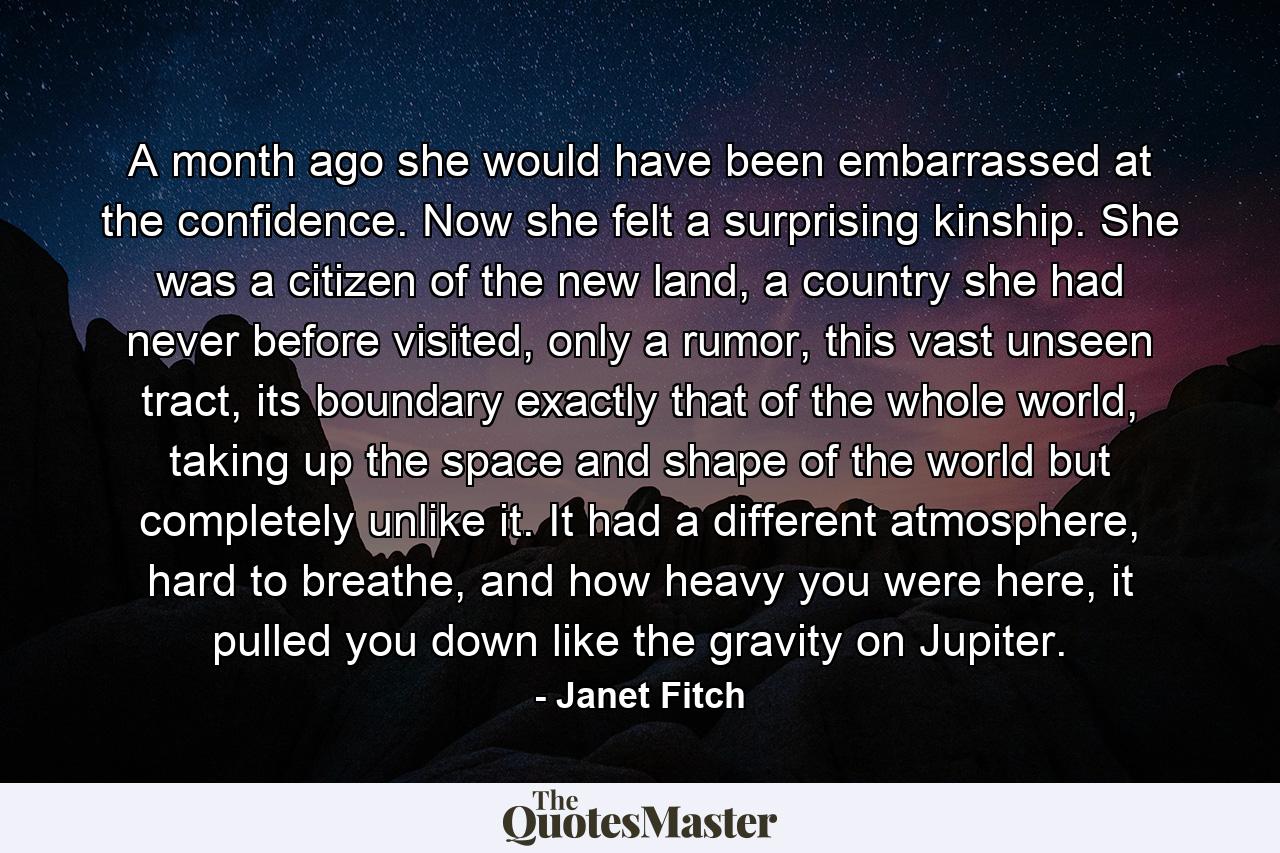 A month ago she would have been embarrassed at the confidence. Now she felt a surprising kinship. She was a citizen of the new land, a country she had never before visited, only a rumor, this vast unseen tract, its boundary exactly that of the whole world, taking up the space and shape of the world but completely unlike it. It had a different atmosphere, hard to breathe, and how heavy you were here, it pulled you down like the gravity on Jupiter. - Quote by Janet Fitch