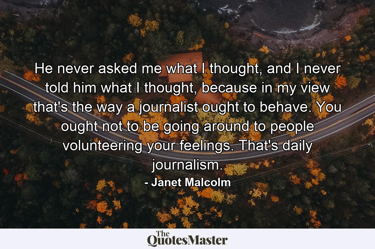 He never asked me what I thought, and I never told him what I thought, because in my view that's the way a journalist ought to behave. You ought not to be going around to people volunteering your feelings. That's daily journalism. - Quote by Janet Malcolm