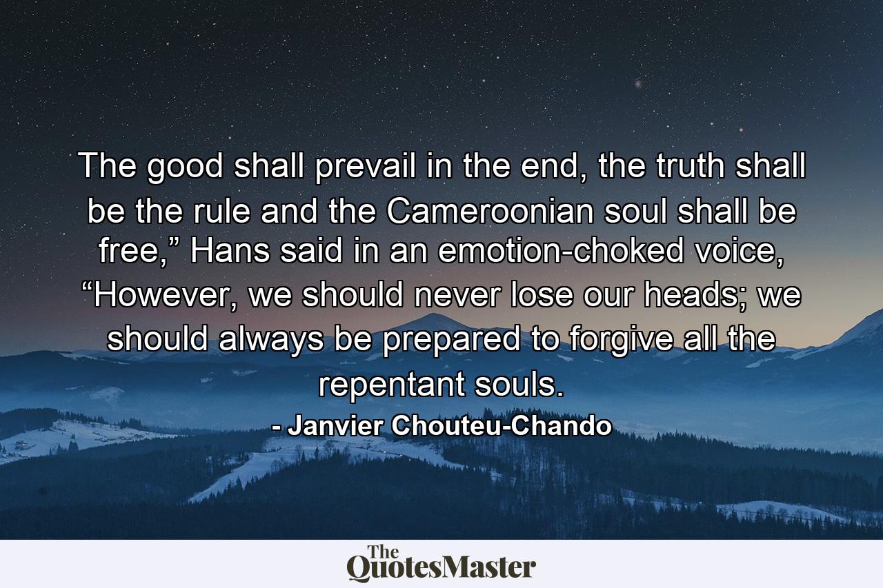 The good shall prevail in the end, the truth shall be the rule and the Cameroonian soul shall be free,” Hans said in an emotion-choked voice, “However, we should never lose our heads; we should always be prepared to forgive all the repentant souls. - Quote by Janvier Chouteu-Chando