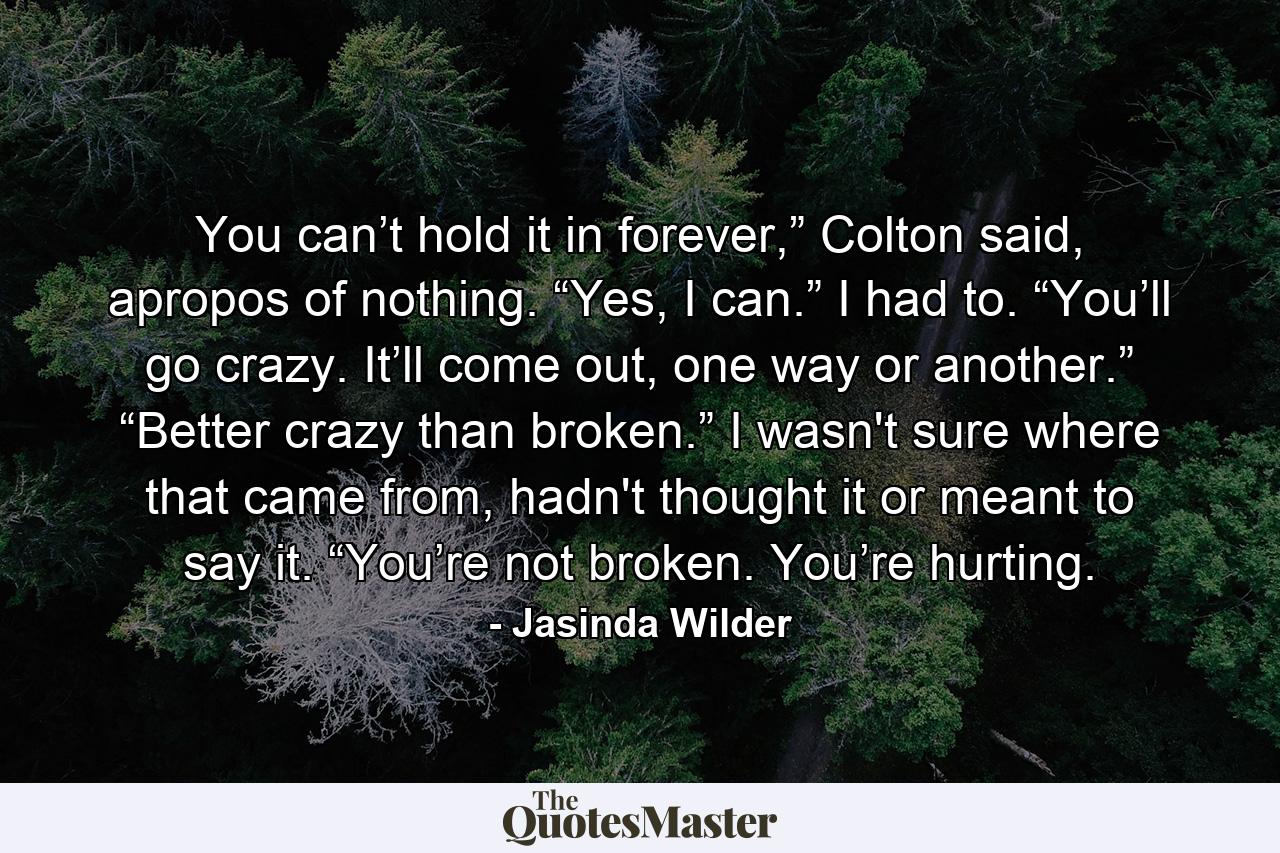 You can’t hold it in forever,” Colton said, apropos of nothing. “Yes, I can.” I had to. “You’ll go crazy. It’ll come out, one way or another.” “Better crazy than broken.” I wasn't sure where that came from, hadn't thought it or meant to say it. “You’re not broken. You’re hurting. - Quote by Jasinda Wilder