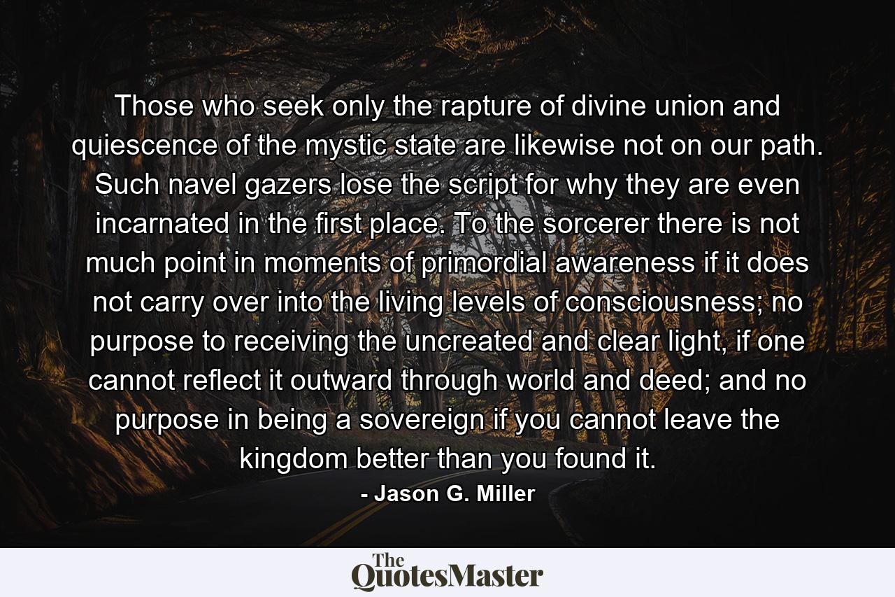 Those who seek only the rapture of divine union and quiescence of the mystic state are likewise not on our path. Such navel gazers lose the script for why they are even incarnated in the first place. To the sorcerer there is not much point in moments of primordial awareness if it does not carry over into the living levels of consciousness; no purpose to receiving the uncreated and clear light, if one cannot reflect it outward through world and deed; and no purpose in being a sovereign if you cannot leave the kingdom better than you found it. - Quote by Jason G. Miller