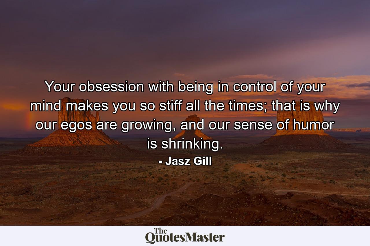 Your obsession with being in control of your mind makes you so stiff all the times; that is why our egos are growing, and our sense of humor is shrinking. - Quote by Jasz Gill