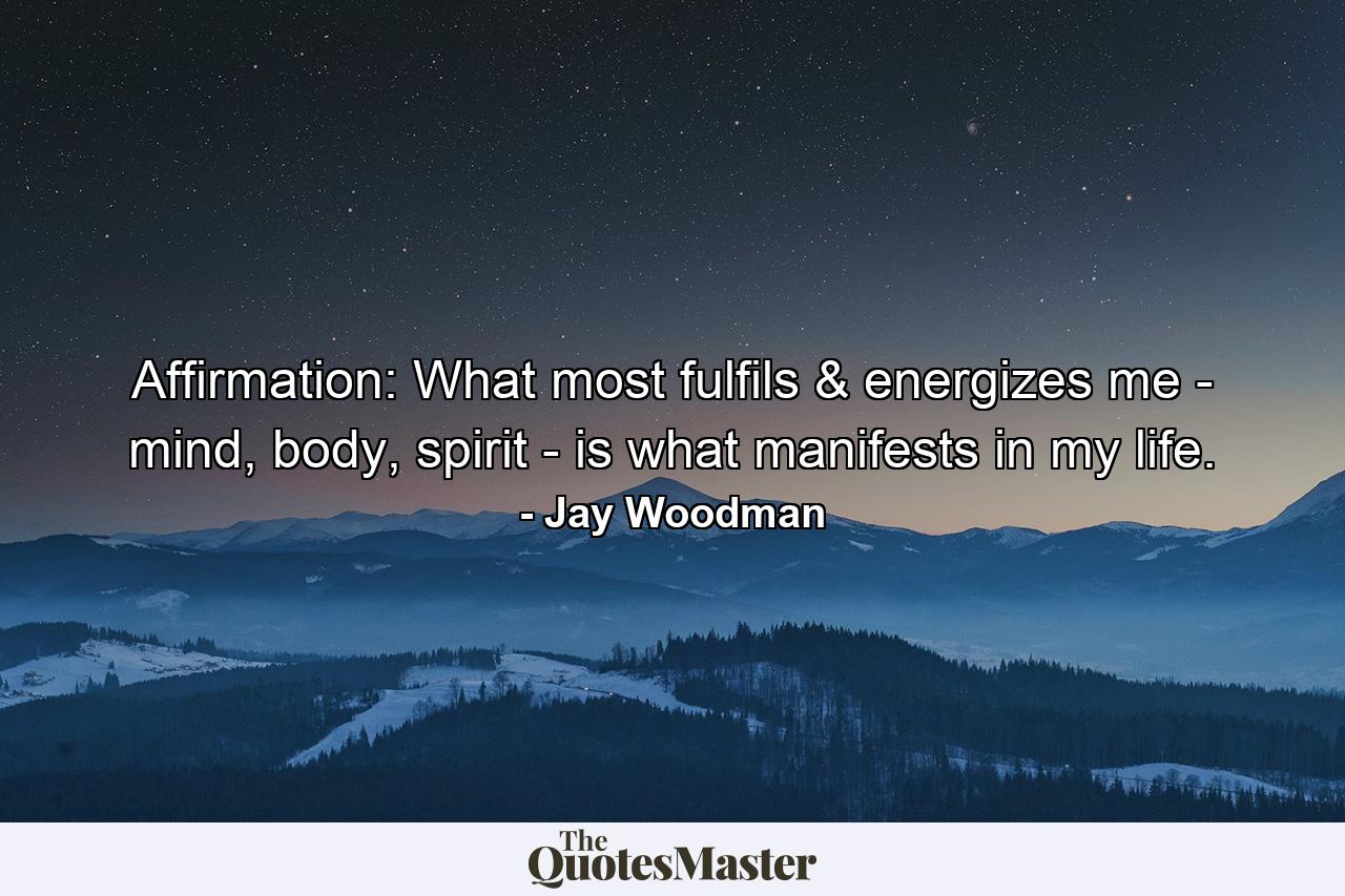 Affirmation: What most fulfils & energizes me - mind, body, spirit - is what manifests in my life. - Quote by Jay Woodman