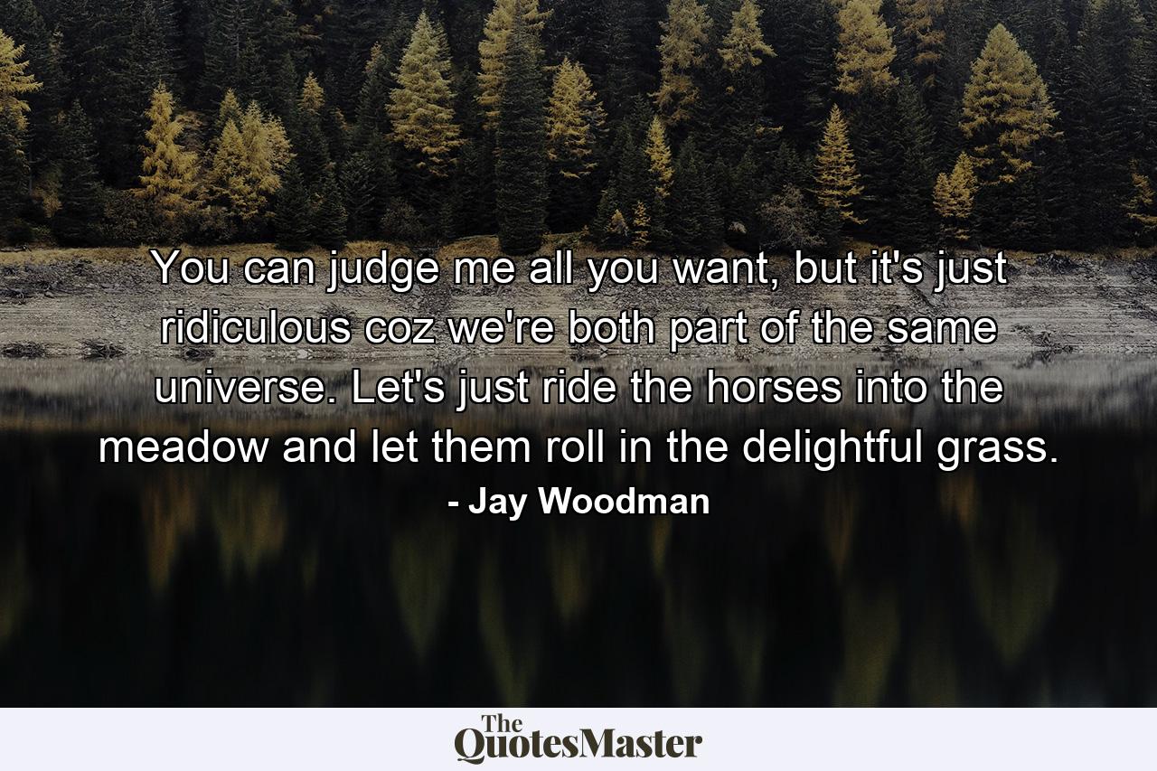 You can judge me all you want, but it's just ridiculous coz we're both part of the same universe. Let's just ride the horses into the meadow and let them roll in the delightful grass. - Quote by Jay Woodman