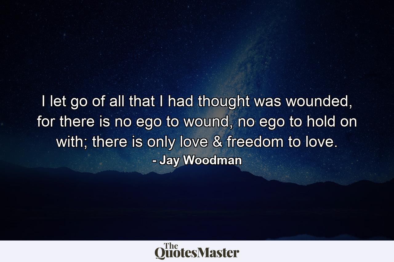 I let go of all that I had thought was wounded, for there is no ego to wound, no ego to hold on with; there is only love & freedom to love. - Quote by Jay Woodman