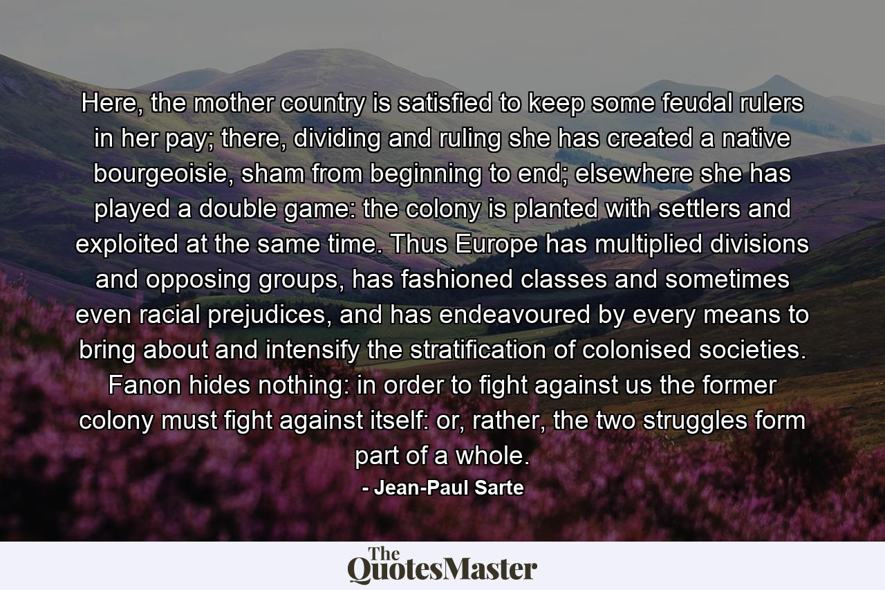 Here, the mother country is satisfied to keep some feudal rulers in her pay; there, dividing and ruling she has created a native bourgeoisie, sham from beginning to end; elsewhere she has played a double game: the colony is planted with settlers and exploited at the same time. Thus Europe has multiplied divisions and opposing groups, has fashioned classes and sometimes even racial prejudices, and has endeavoured by every means to bring about and intensify the stratification of colonised societies. Fanon hides nothing: in order to fight against us the former colony must fight against itself: or, rather, the two struggles form part of a whole. - Quote by Jean-Paul Sarte