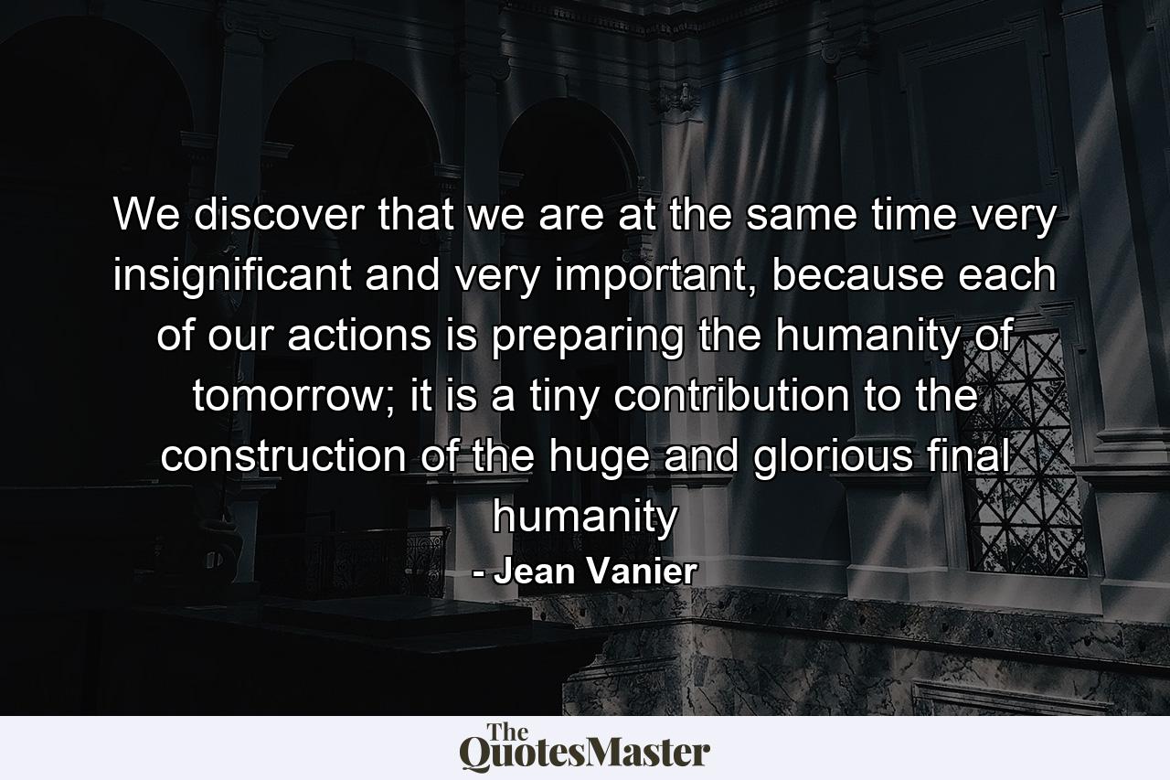 We discover that we are at the same time very insignificant and very important, because each of our actions is preparing the humanity of tomorrow; it is a tiny contribution to the construction of the huge and glorious final humanity - Quote by Jean Vanier