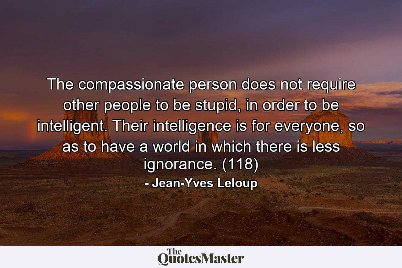 The compassionate person does not require other people to be stupid, in order to be intelligent. Their intelligence is for everyone, so as to have a world in which there is less ignorance. (118) - Quote by Jean-Yves Leloup