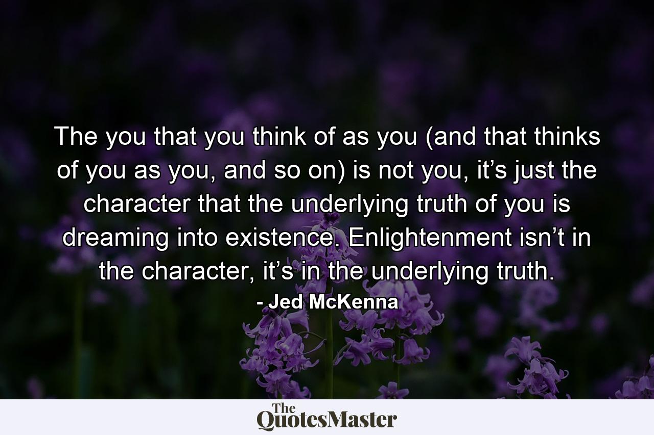 The you that you think of as you (and that thinks of you as you, and so on) is not you, it’s just the character that the underlying truth of you is dreaming into existence. Enlightenment isn’t in the character, it’s in the underlying truth. - Quote by Jed McKenna