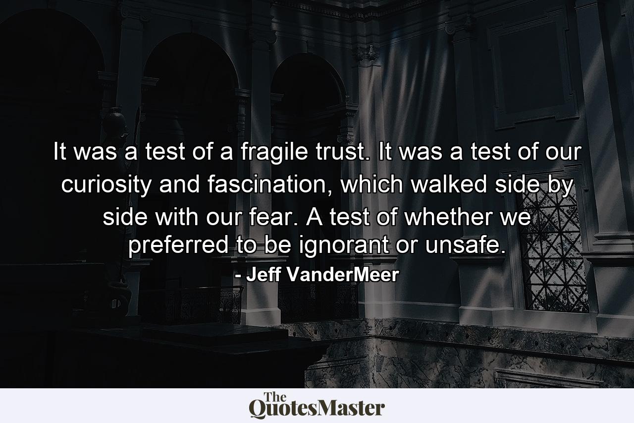 It was a test of a fragile trust. It was a test of our curiosity and fascination, which walked side by side with our fear. A test of whether we preferred to be ignorant or unsafe. - Quote by Jeff VanderMeer