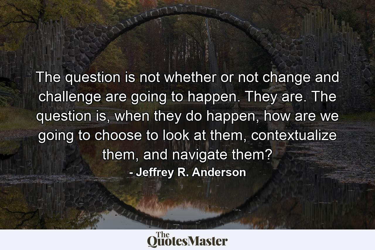 The question is not whether or not change and challenge are going to happen. They are. The question is, when they do happen, how are we going to choose to look at them, contextualize them, and navigate them? - Quote by Jeffrey R. Anderson