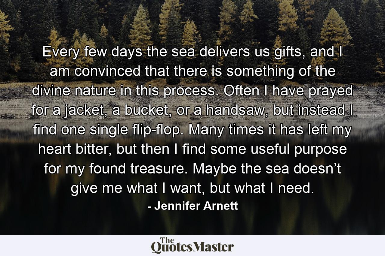 Every few days the sea delivers us gifts, and I am convinced that there is something of the divine nature in this process. Often I have prayed for a jacket, a bucket, or a handsaw, but instead I find one single flip-flop. Many times it has left my heart bitter, but then I find some useful purpose for my found treasure. Maybe the sea doesn’t give me what I want, but what I need. - Quote by Jennifer Arnett