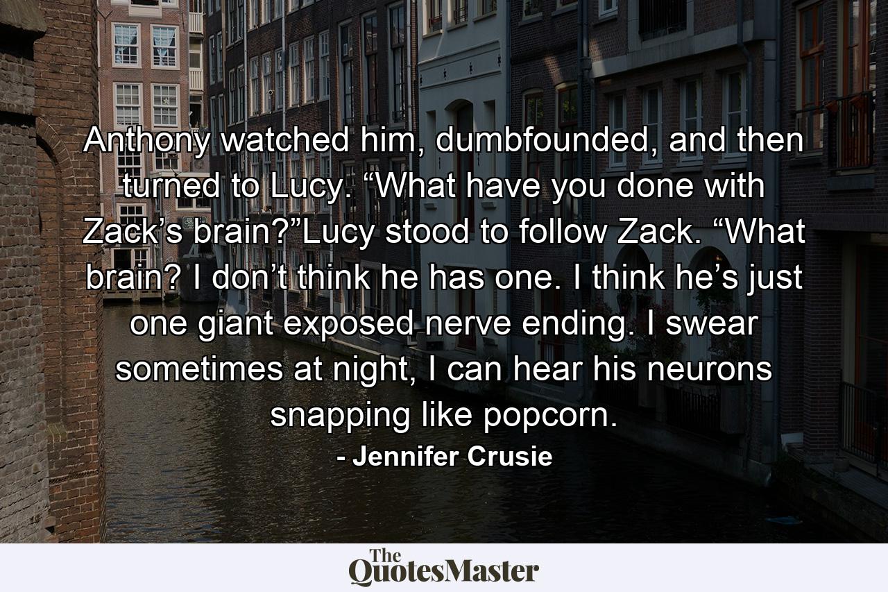 Anthony watched him, dumbfounded, and then turned to Lucy. “What have you done with Zack’s brain?”Lucy stood to follow Zack. “What brain? I don’t think he has one. I think he’s just one giant exposed nerve ending. I swear sometimes at night, I can hear his neurons snapping like popcorn. - Quote by Jennifer Crusie