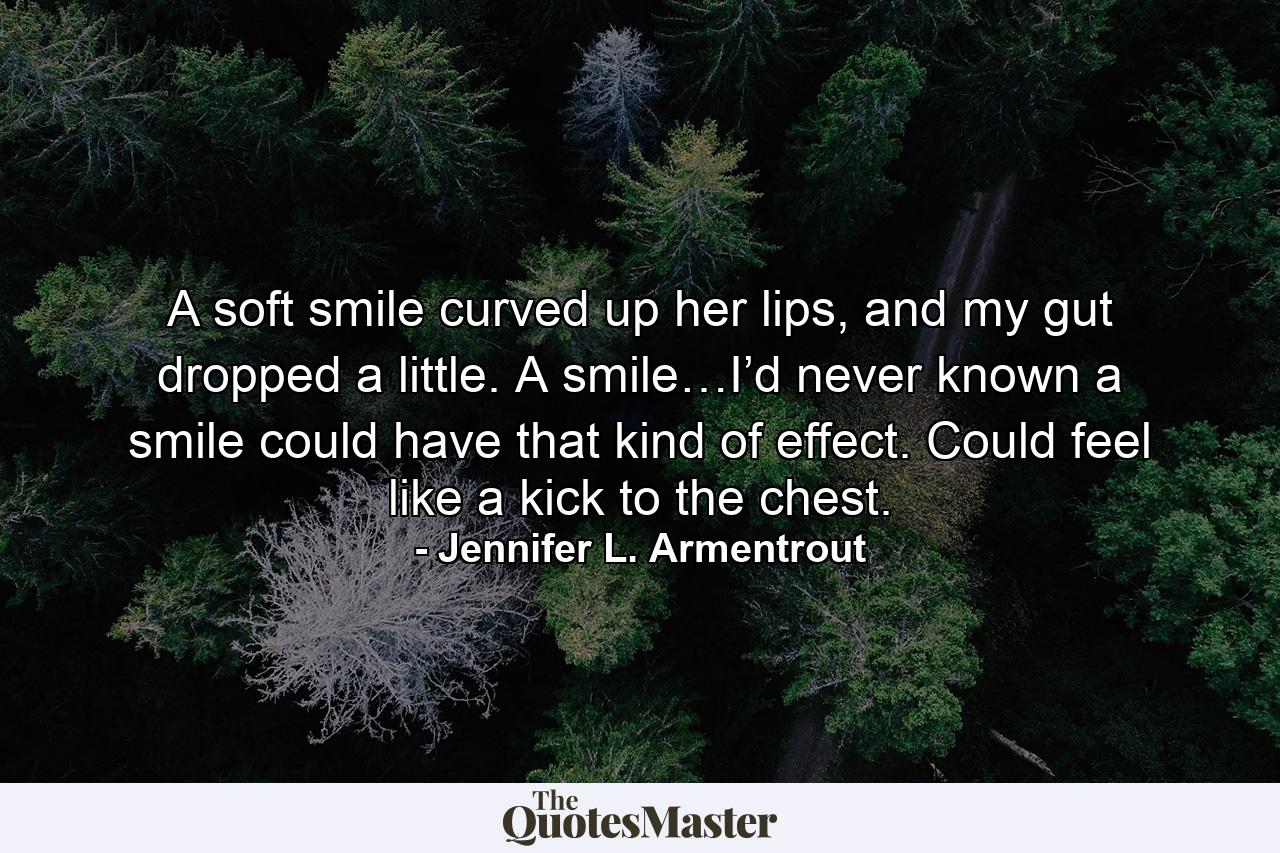 A soft smile curved up her lips, and my gut dropped a little. A smile…I’d never known a smile could have that kind of effect. Could feel like a kick to the chest. - Quote by Jennifer L. Armentrout