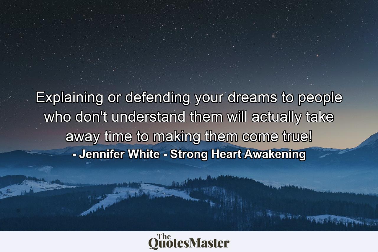 Explaining or defending your dreams to people who don't understand them will actually take away time to making them come true! - Quote by Jennifer White - Strong Heart Awakening