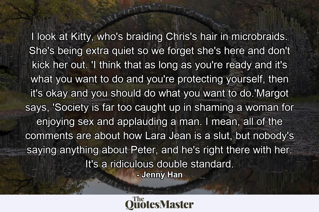 I look at Kitty, who's braiding Chris's hair in microbraids. She's being extra quiet so we forget she's here and don't kick her out. 'I think that as long as you're ready and it's what you want to do and you're protecting yourself, then it's okay and you should do what you want to do.'Margot says, 'Society is far too caught up in shaming a woman for enjoying sex and applauding a man. I mean, all of the comments are about how Lara Jean is a slut, but nobody's saying anything about Peter, and he's right there with her. It's a ridiculous double standard. - Quote by Jenny Han