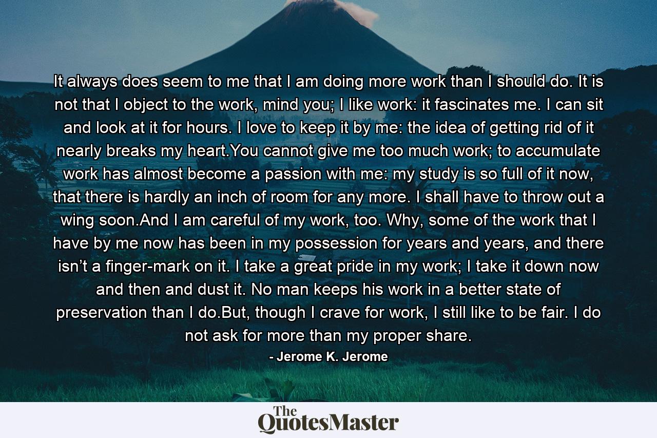 It always does seem to me that I am doing more work than I should do. It is not that I object to the work, mind you; I like work: it fascinates me. I can sit and look at it for hours. I love to keep it by me: the idea of getting rid of it nearly breaks my heart.You cannot give me too much work; to accumulate work has almost become a passion with me: my study is so full of it now, that there is hardly an inch of room for any more. I shall have to throw out a wing soon.And I am careful of my work, too. Why, some of the work that I have by me now has been in my possession for years and years, and there isn’t a finger-mark on it. I take a great pride in my work; I take it down now and then and dust it. No man keeps his work in a better state of preservation than I do.But, though I crave for work, I still like to be fair. I do not ask for more than my proper share. - Quote by Jerome K. Jerome