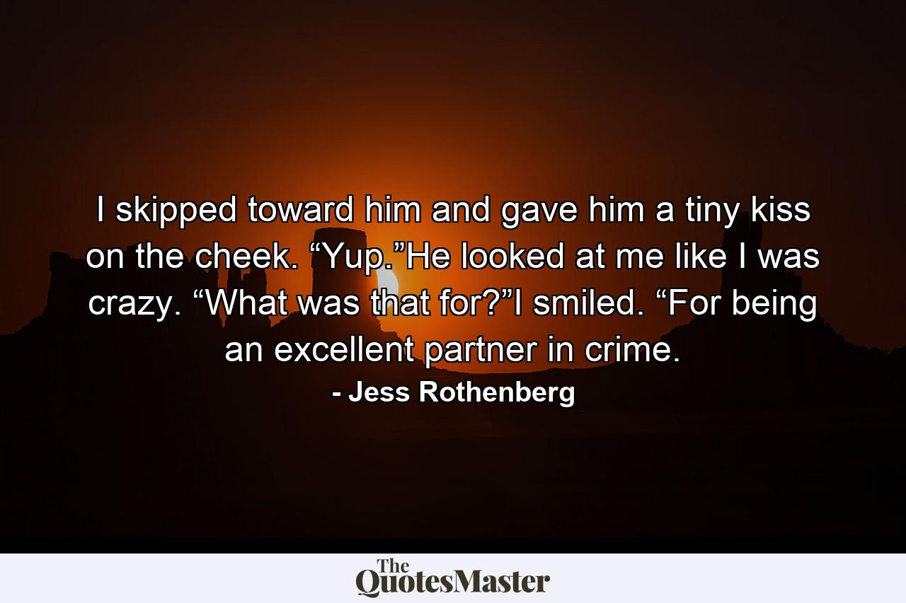 I skipped toward him and gave him a tiny kiss on the cheek. “Yup.”He looked at me like I was crazy. “What was that for?”I smiled. “For being an excellent partner in crime. - Quote by Jess Rothenberg