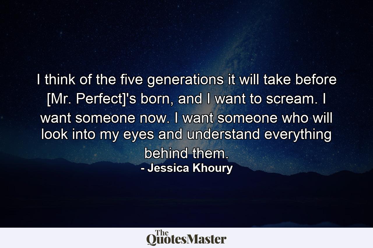 I think of the five generations it will take before [Mr. Perfect]'s born, and I want to scream. I want someone now. I want someone who will look into my eyes and understand everything behind them. - Quote by Jessica Khoury