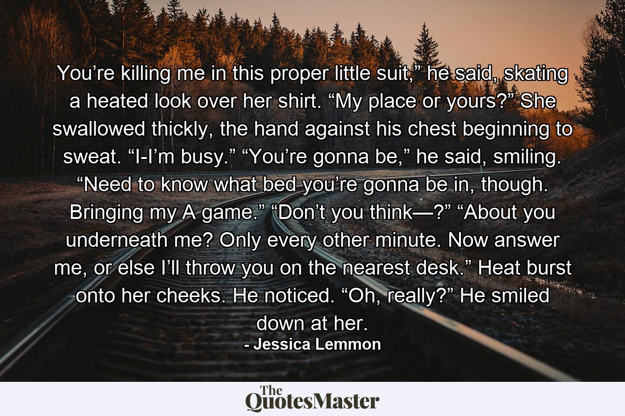 You’re killing me in this proper little suit,” he said, skating a heated look over her shirt. “My place or yours?” She swallowed thickly, the hand against his chest beginning to sweat. “I-I’m busy.” “You’re gonna be,” he said, smiling. “Need to know what bed you’re gonna be in, though. Bringing my A game.” “Don’t you think—?” “About you underneath me? Only every other minute. Now answer me, or else I’ll throw you on the nearest desk.” Heat burst onto her cheeks. He noticed. “Oh, really?” He smiled down at her. - Quote by Jessica Lemmon