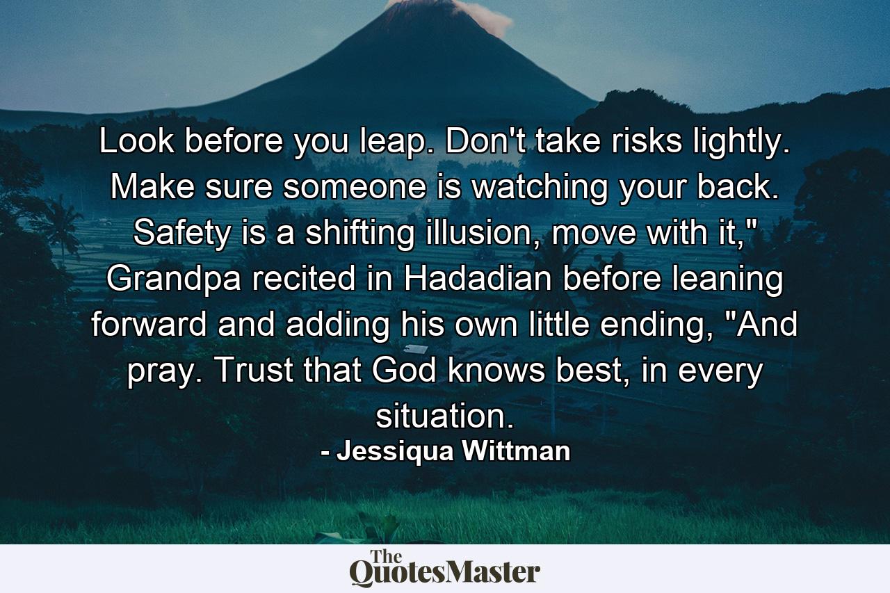 Look before you leap. Don't take risks lightly. Make sure someone is watching your back. Safety is a shifting illusion, move with it,