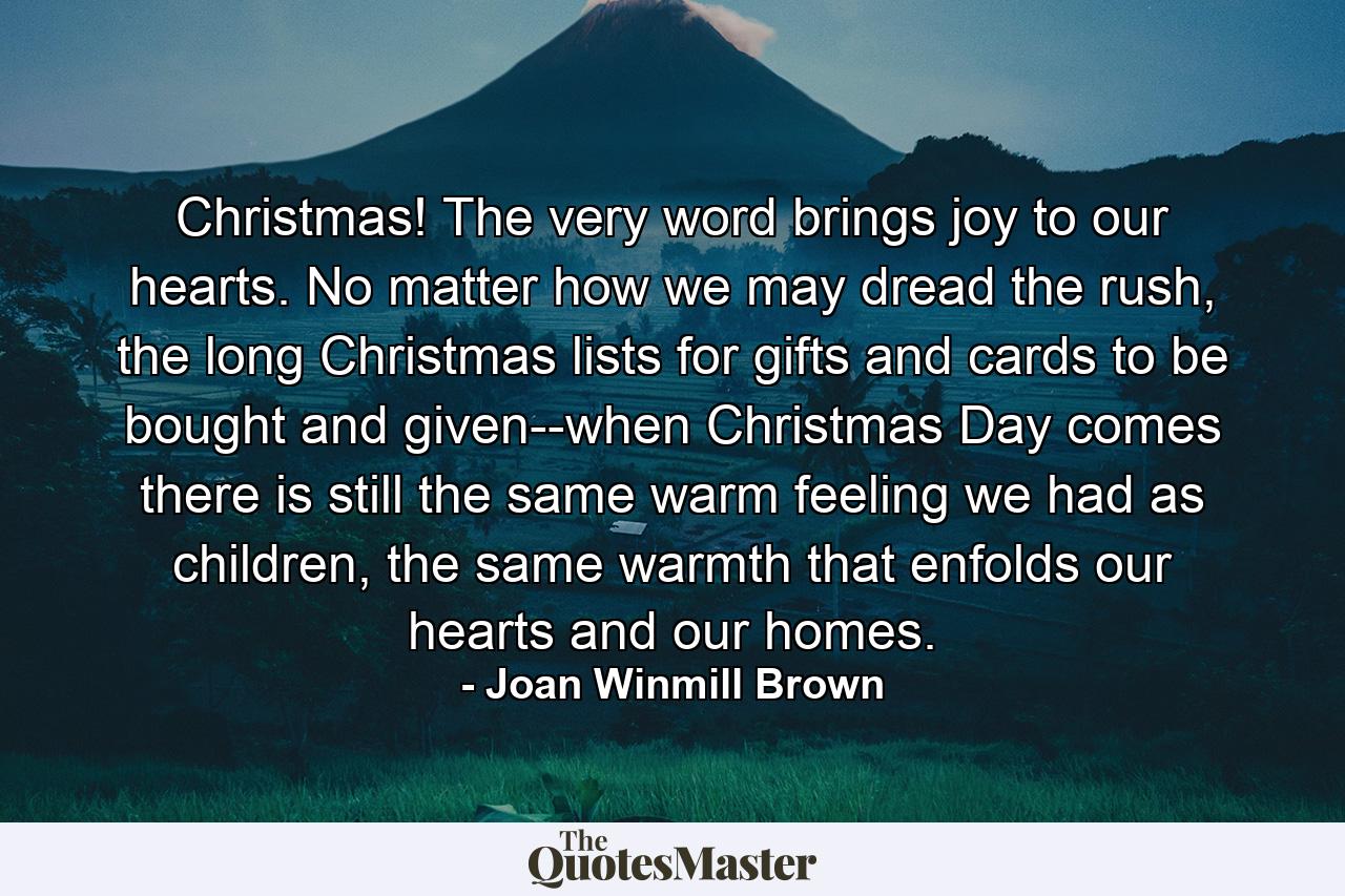 Christmas! The very word brings joy to our hearts. No matter how we may dread the rush, the long Christmas lists for gifts and cards to be bought and given--when Christmas Day comes there is still the same warm feeling we had as children, the same warmth that enfolds our hearts and our homes. - Quote by Joan Winmill Brown