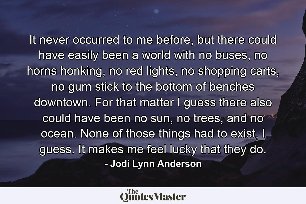 It never occurred to me before, but there could have easily been a world with no buses, no horns honking, no red lights, no shopping carts, no gum stick to the bottom of benches downtown. For that matter I guess there also could have been no sun, no trees, and no ocean. None of those things had to exist, I guess. It makes me feel lucky that they do. - Quote by Jodi Lynn Anderson