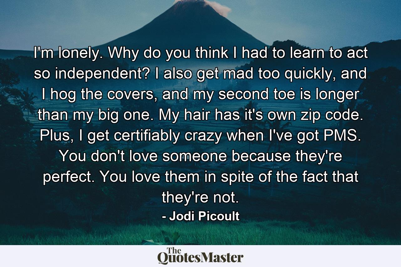 I'm lonely. Why do you think I had to learn to act so independent? I also get mad too quickly, and I hog the covers, and my second toe is longer than my big one. My hair has it's own zip code. Plus, I get certifiably crazy when I've got PMS. You don't love someone because they're perfect. You love them in spite of the fact that they're not. - Quote by Jodi Picoult