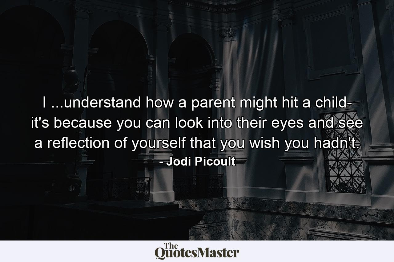 I ...understand how a parent might hit a child- it's because you can look into their eyes and see a reflection of yourself that you wish you hadn't. - Quote by Jodi Picoult